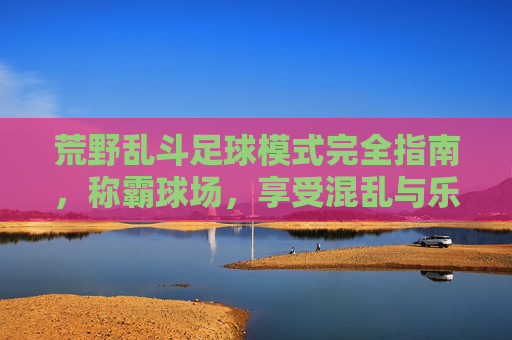 荒野乱斗足球模式完全指南,称霸球场,享受混乱与乐趣!