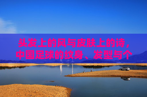 头发上的风与皮肤上的诗，中国足球的纹身、发型与个性突围