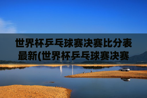 世界杯乒乓球赛决赛比分表最新(世界杯乒乓球赛决赛比分表最新消息)