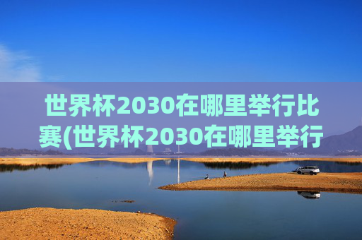 世界杯2030在哪里举行比赛(世界杯2030在哪里举行比赛的)