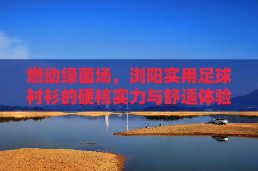 燃动绿茵场，浏阳实用足球衬衫的硬核实力与舒适体验