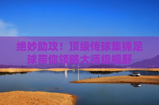 绝妙助攻!顶级传球集锦足球带你领略大师级视野