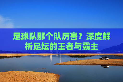 足球队那个队厉害?深度解析足坛的王者与霸主