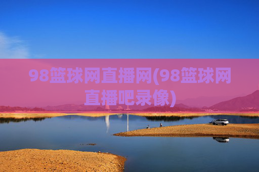 98篮球网直播网(98篮球网直播吧录像)