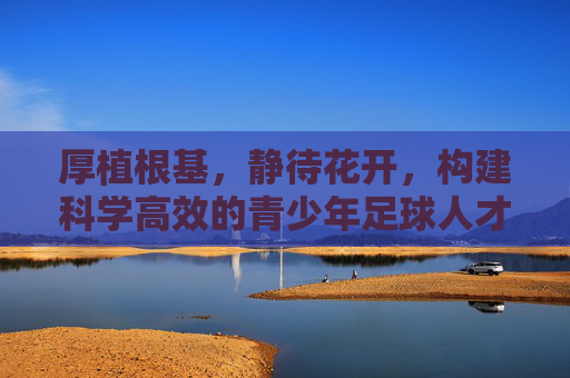 厚植根基,静待花开,构建科学高效的青少年足球人才培养体系
