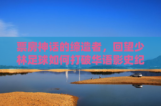 票房神话的缔造者,回望少林足球如何打破华语影史纪录