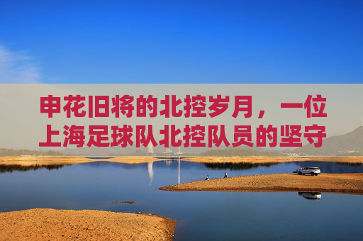 申花旧将的北控岁月，一位上海足球队北控队员的坚守与传承