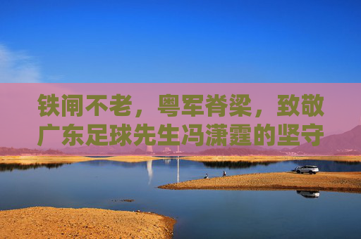 铁闸不老，粤军脊梁，致敬广东足球先生冯潇霆的坚守与传奇