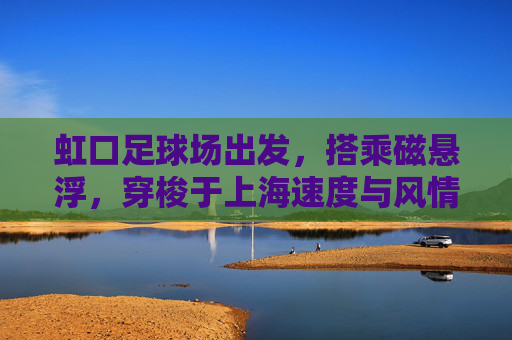 虹口足球场出发,搭乘磁悬浮,穿梭于上海速度与风情之间