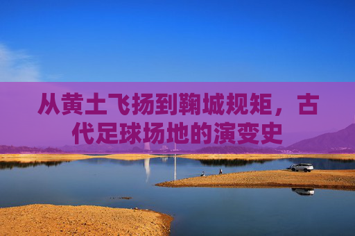 从黄土飞扬到鞠城规矩，古代足球场地的演变史