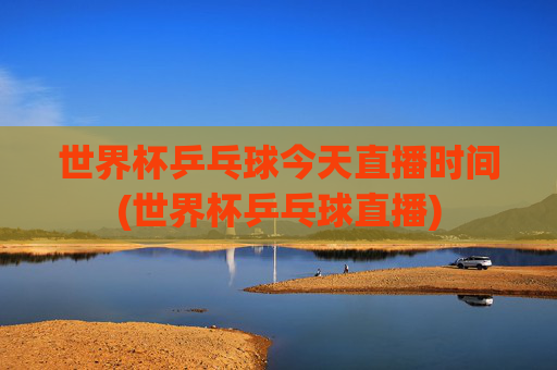 世界杯乒乓球今天直播时间(世界杯乒乓球直播)