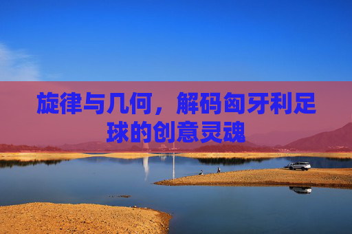 旋律与几何,解码匈牙利足球的创意灵魂