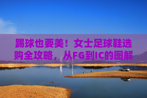 踢球也要美!女士足球鞋选购全攻略,从FG到IC的图解详解