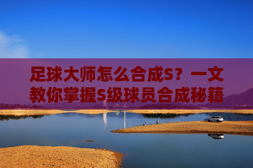 足球大师怎么合成S?一文教你掌握S级球员合成秘籍,轻松打造梦幻阵容