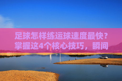 足球怎样练运球速度最快?掌握这4个核心技巧,瞬间提升带球爆发力