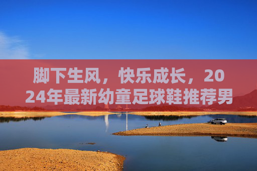 脚下生风,快乐成长,2024年最新幼童足球鞋推荐男款
