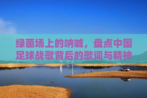 绿茵场上的呐喊，盘点中国足球战歌背后的歌词与精神