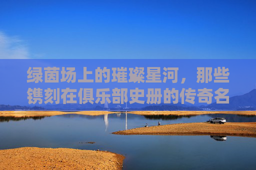 绿茵场上的璀璨星河,那些镌刻在俱乐部史册的传奇名字