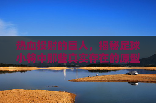 热血投射的巨人,揭秘足球小将中那些真实存在的原型球星