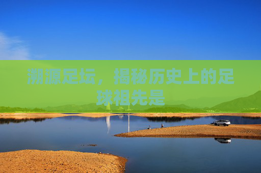 溯源足坛,揭秘历史上的足球祖先是