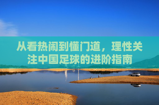 从看热闹到懂门道,理性关注中国足球的进阶指南