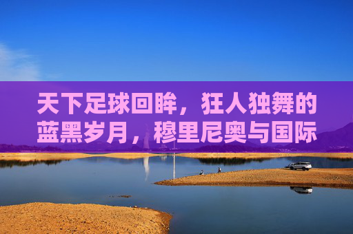 天下足球回眸,狂人独舞的蓝黑岁月,穆里尼奥与国际米兰的传奇史诗
