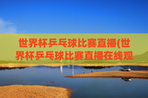 世界杯乒乓球比赛直播(世界杯乒乓球比赛直播在线观看)