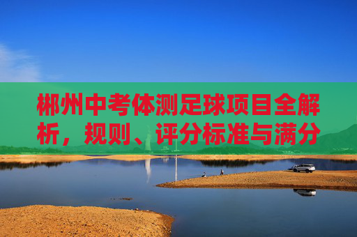 郴州中考体测足球项目全解析,规则、评分标准与满分备考技巧