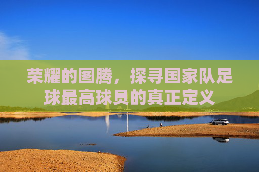 荣耀的图腾，探寻国家队足球最高球员的真正定义