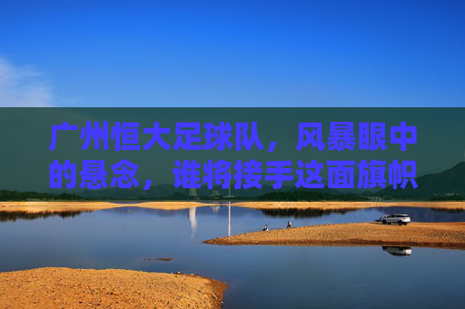 广州恒大足球队，风暴眼中的悬念，谁将接手这面旗帜？
