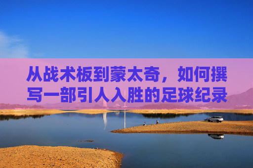 从战术板到蒙太奇,如何撰写一部引人入胜的足球纪录片剧本