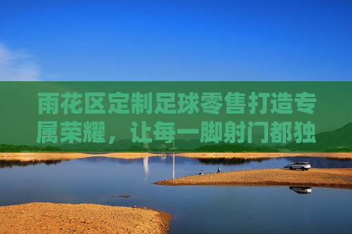 雨花区定制足球零售打造专属荣耀,让每一脚射门都独一无二