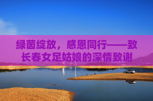 绿茵绽放，感恩同行——致长春女足姑娘的深情致谢