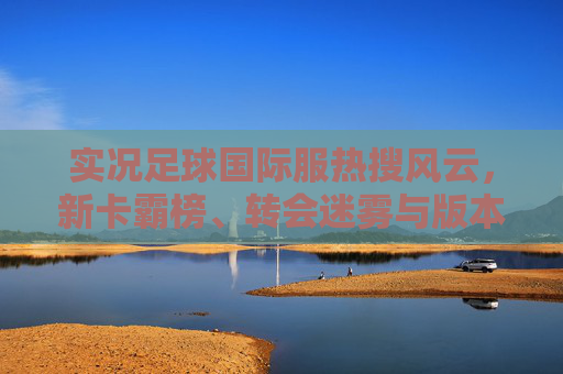 实况足球国际服热搜风云,新卡霸榜、转会迷雾与版本答案之争