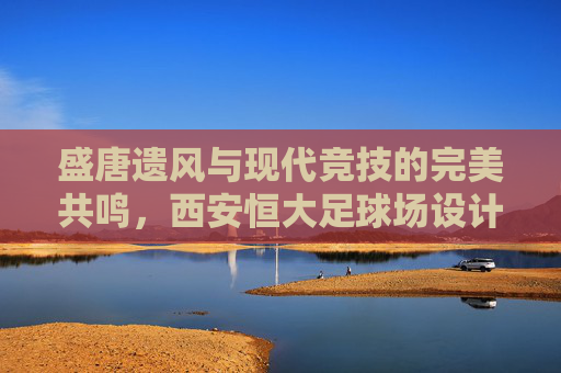 盛唐遗风与现代竞技的完美共鸣,西安恒大足球场设计深度赏析