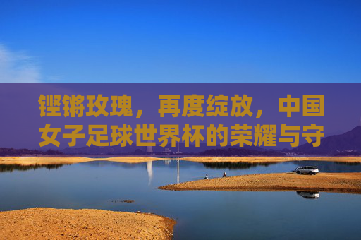铿锵玫瑰,再度绽放,中国女子足球世界杯的荣耀与守望