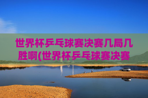 世界杯乒乓球赛决赛几局几胜啊(世界杯乒乓球赛决赛几局几胜啊视频)