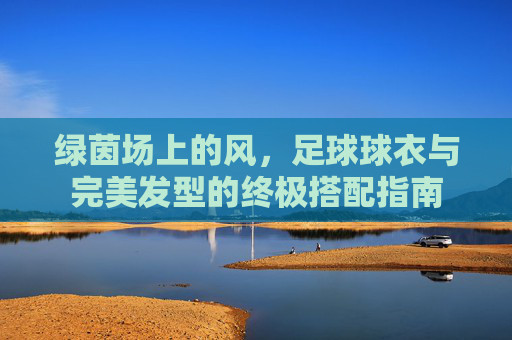 绿茵场上的风，足球球衣与完美发型的终极搭配指南