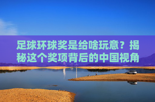 足球环球奖是给啥玩意？揭秘这个奖项背后的中国视角与足球精神