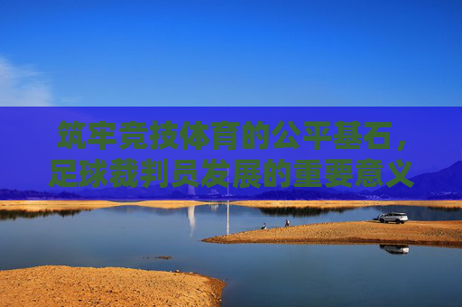 筑牢竞技体育的公平基石，足球裁判员发展的重要意义