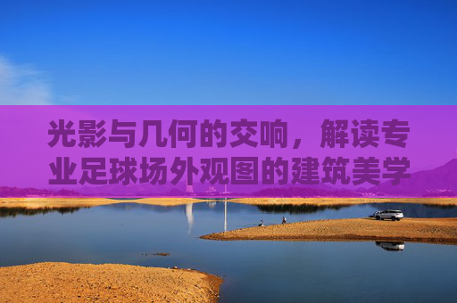 光影与几何的交响,解读专业足球场外观图的建筑美学