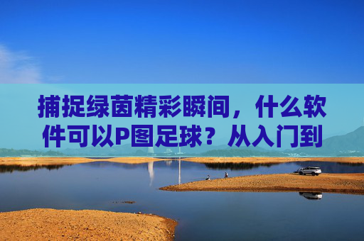 捕捉绿茵精彩瞬间,什么软件可以P图足球?从入门到进阶全攻略