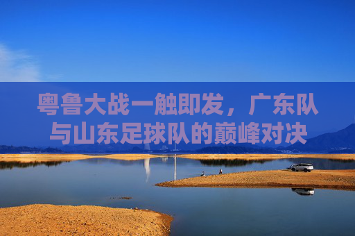 粤鲁大战一触即发,广东队与山东足球队的巅峰对决