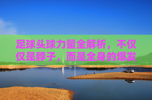 足球头球力量全解析,不仅仅是脖子,而是全身的爆发力