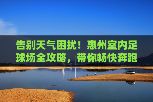 告别天气困扰!惠州室内足球场全攻略,带你畅快奔跑
