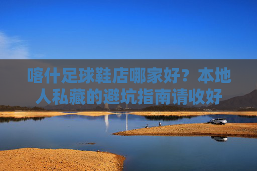 喀什足球鞋店哪家好?本地人私藏的避坑指南请收好