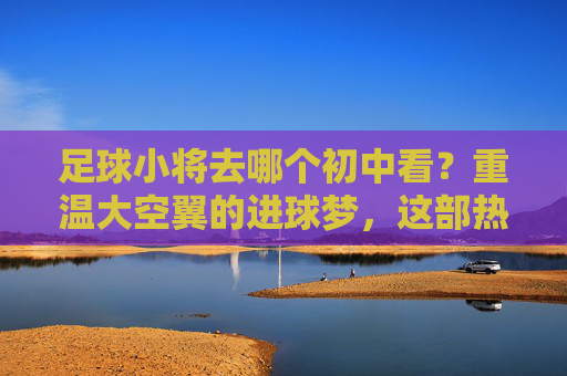 足球小将去哪个初中看?重温大空翼的进球梦,这部热血神作不容错过!