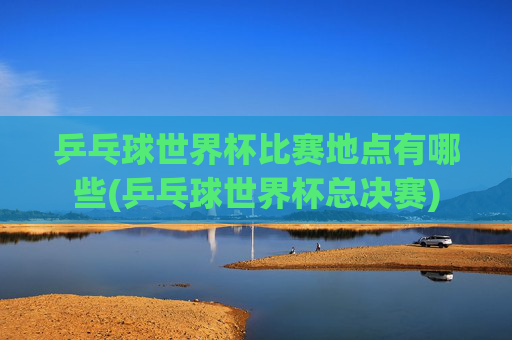 乒乓球世界杯比赛地点有哪些(乒乓球世界杯总决赛)