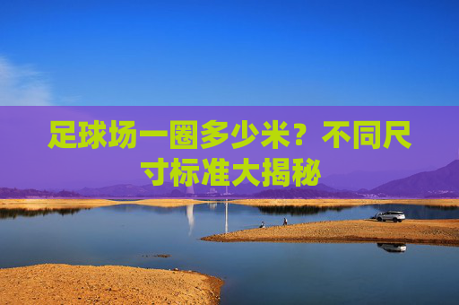 足球场一圈多少米?不同尺寸标准大揭秘