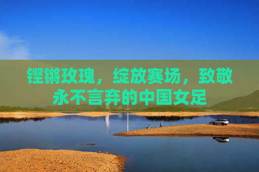 铿锵玫瑰，绽放赛场，致敬永不言弃的中国女足
